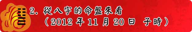 2.從八字的命盤來看(2012年11月20日 子時) 2.從八字的命盤來看(2012年11月20日 子時)